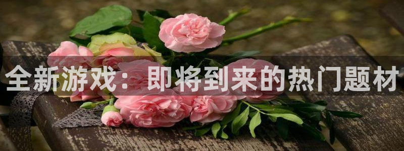 天美娱乐注册平台：全新游戏：即将到来的热门题材